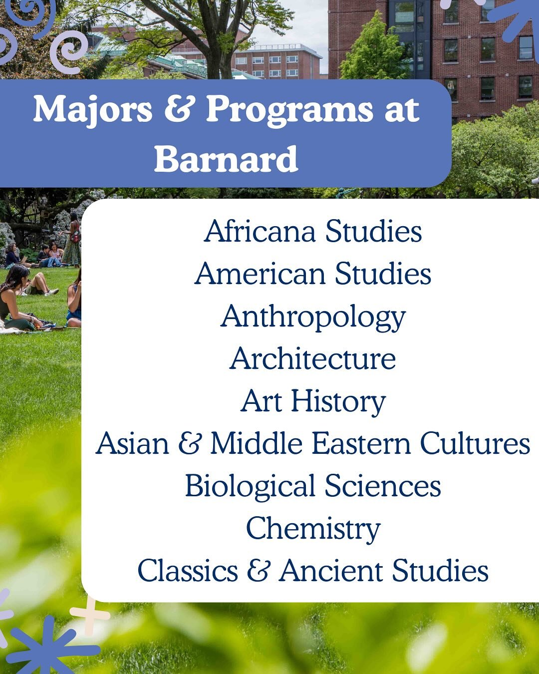 Barnard students are driven by their intellectual curiosity and often blend together a variety of subjects to approach the challenges of the world in nuanced ways. Some come to Barnard knowing exactly what they want to study, others discover their lo
