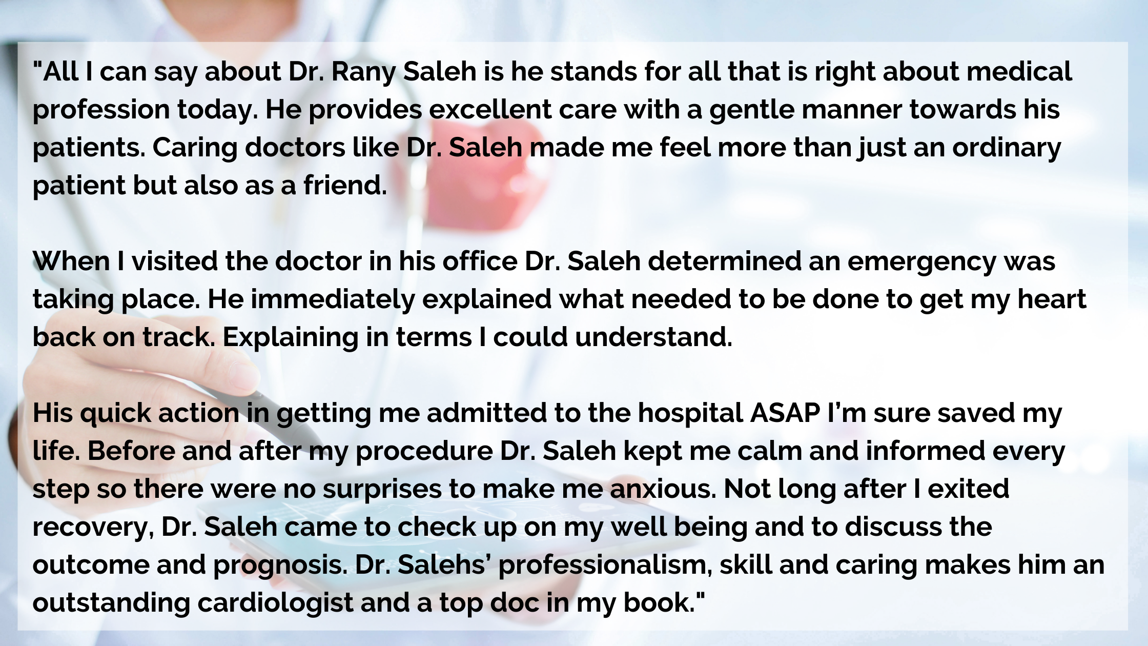 There is nothing better than leaving your doctor's office with peace of mind. Dr. Saleh was excellent at explaining my test results, and listening to my symptoms. He is very professional but also very opened and does.png