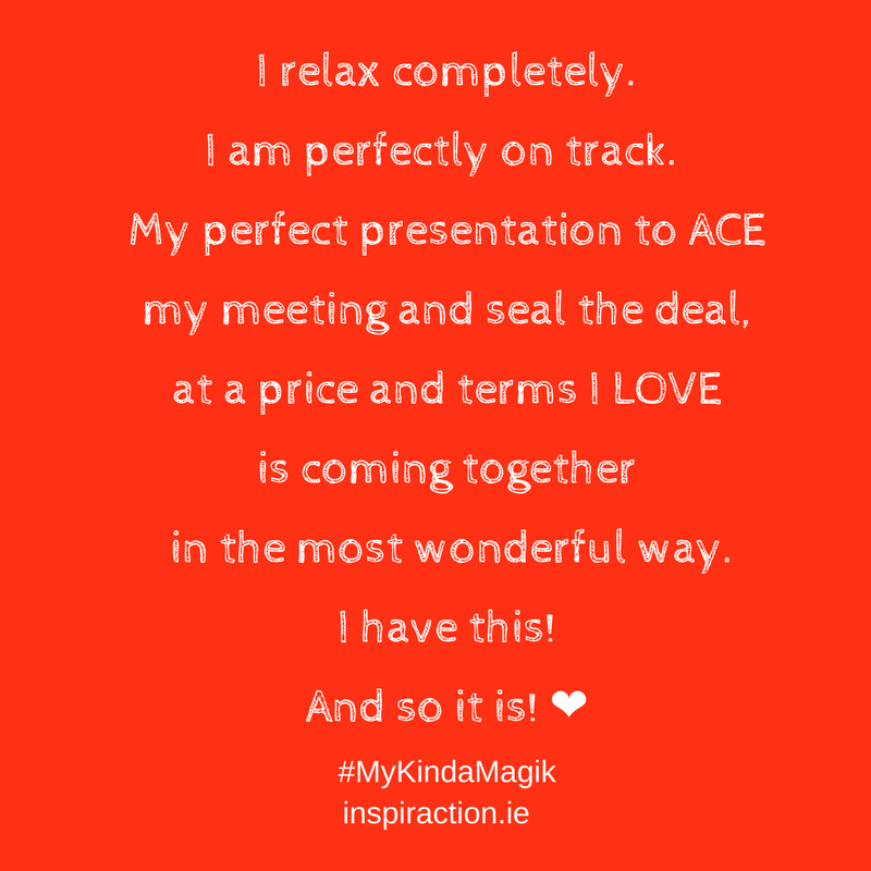I relax completely. I am perfectly on track and my perfect presentation to ACE my meeting and seal the deal at a price and terms I LOVE is coming together in the most wonderful way. I have this! And so it is! ❤.png