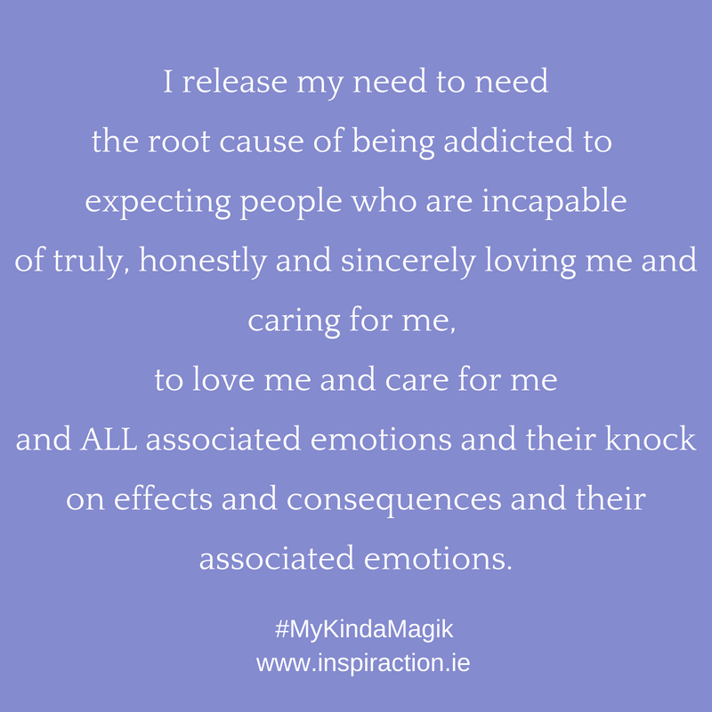 I release my need to need the root cause of being addicted to expecting people who are incapable of truly, honestly and sincerely loving me and caring for me to love me and care for me