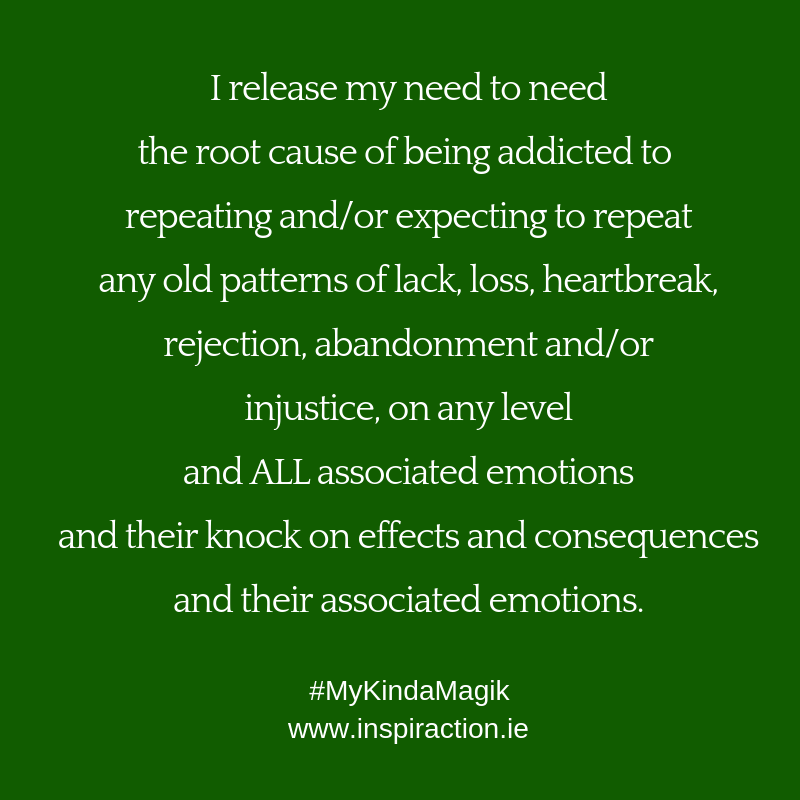 I release my need to need the root cause of being addicted to repeating and/or expecting to repeat any old patterns of lack, loss, heartbreak and/or injustice.