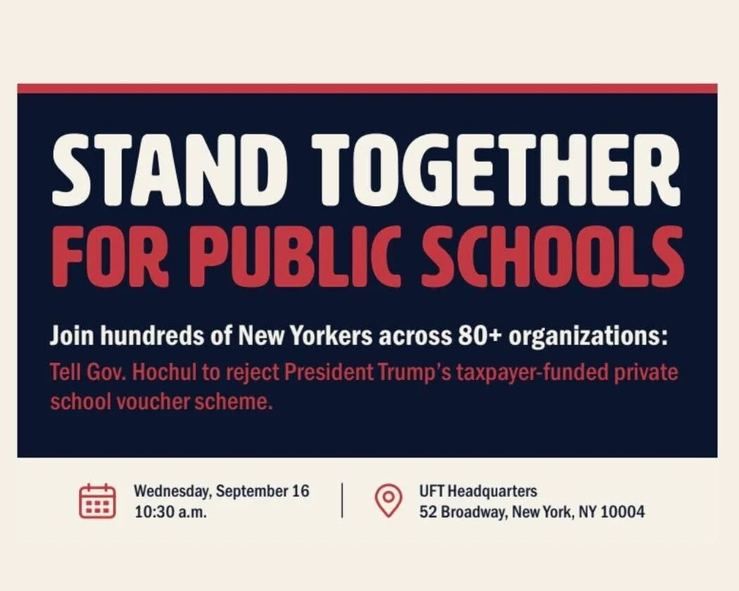 Weds, Sept 16, 10:30AM at 52 Broadway: Stand Together for Public Schools. 

Ninety percent of New York's children attend public schools, and public dollars belong there, not siphoned off to private institutions with no accountability to taxpayers. 

