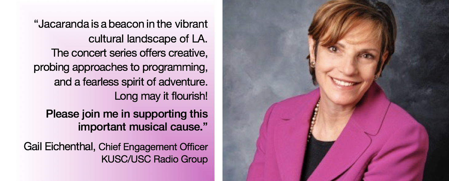 r: text: “jacaranda is a beacon in the vibrant cultural landscape of la. The concert series offers creative, probing approaches to programming, and a fearless spirit of adventure. Long may it flourish! Please join me in supporting this important musical cause” -gail eichenthal, chief engagement officer at KUSC/USC radio group; r: photo, gail eichenthal