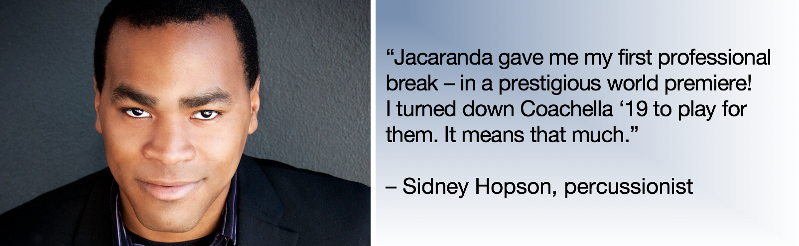 l: photo, sidney hopson r: text: “Jacaranda gave me my first professional break – in a prestigious world premiere! i turned down coachella ‘19 to play for them. it means that much.” - Sidney Hopson, percussionist