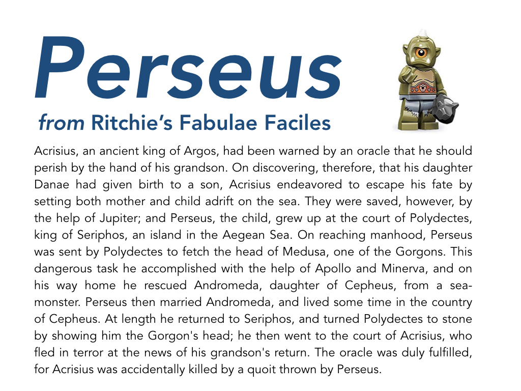 Francis Ritchie first published his Fabulae Faciles (Easy Stories) in 1884. They were intended to give intermediate Latin readers a bridge to reading Cicero and Caesar. There are four ‘easy stories’; Perseus (paragraphs 1-11), Heracles (paragraphs 12-56), Jason and the Argonauts (paragraphs 58-86) and Ulysses (paragraphs 81-100). The grammar becomes more complex as one reads on. The work is no longer protected by copyright and can be found scattered across the internet. I copied this from TheLatinLibrary.com, and used Geoffrey Steadman’s edition as a guide to adding macrons (although assume any errors are mine). To make the text more accessible, I have highlight the subject of each verb (or group of verbs), as well as just enough of the ending of each verb to show person and number.