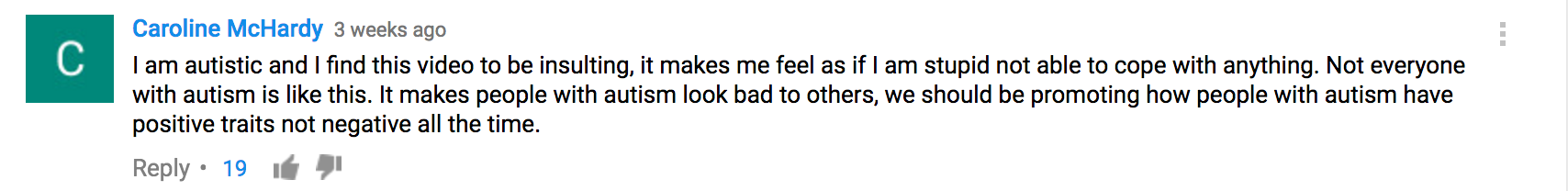 I am autistic and I find this video to be insulting, it makes me feel as if I am stupid not able to cope with anything. Not everyone with autism is like this. It makes people with autism look bad to others, we should be promoting how people with autism have positive traits not negative all the time.
