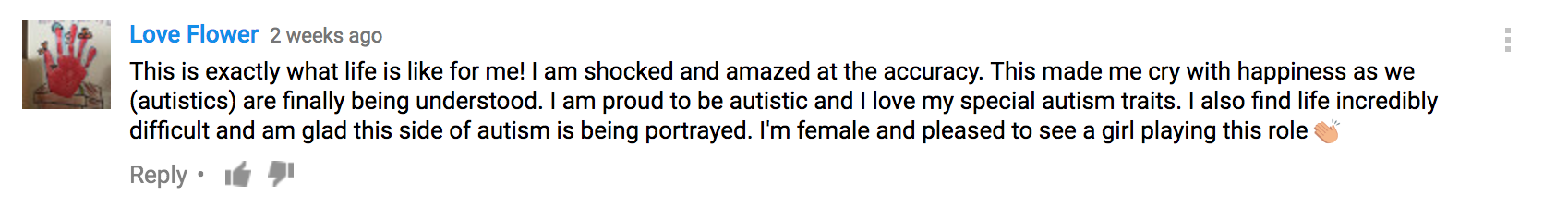 This is exactly what life is like for me! I am shocked and amazed at the accuracy. This made me cry with happiness as we (autistics) are finally being understood. I am proud to be autistic and I love my special autism traits. I also find life incredibly difficult and am glad this side of autism is being portrayed. I'm female and pleased to see a girl playing this role