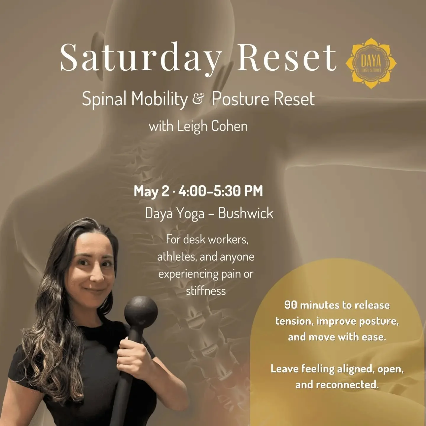 Saturday Reset: Spinal Mobility &amp; Posture Restore Hosted by Leigh Cohen

When? Saturday, May 2nd 4 - 5:30 pm&nbsp;
Where? Daya Bushwick

A 90-minute spinal mobility workshop to release tension, improve posture, and reset your body for the week ah