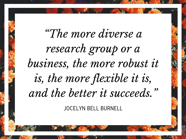 Quote “The more diverse a research group or a business, the more robust it is, the more flexible it is, and the better it succeeds.” - Jocelyn Bell Burnell
