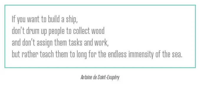 If you want to build a ship, don’t drum up people to collect wood and don’t assign them tasks and work, but rather teach them to long for the endless immensity of the sea.” — Antoine de Saint-Exupéry
//via Swiss Miss