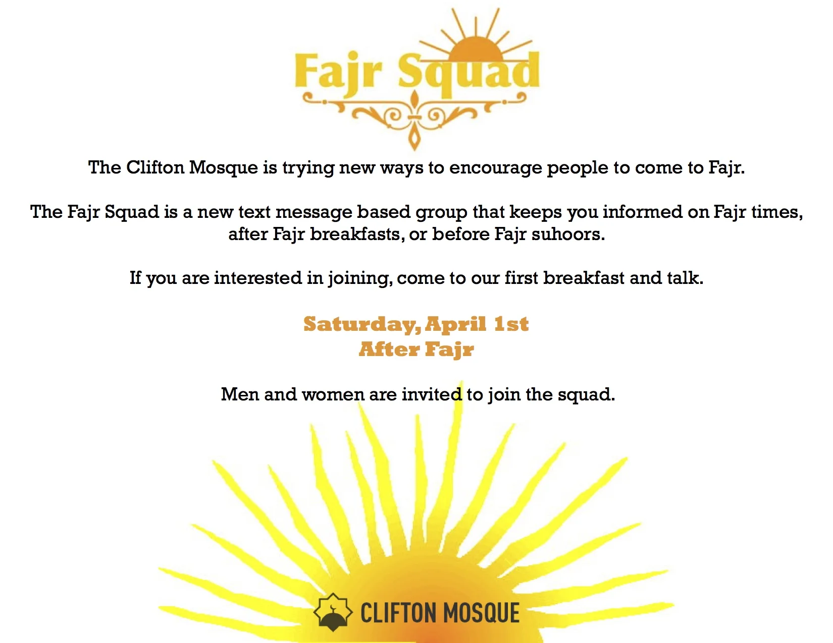 Fajr Squad is a tex message based group that keeps you informed on Fajr Times, after Fajr breakfasts, and before Fajr suhoors. If you want to be added to the Fajr Squad WhatsApp group, please send a WhatsApp message to the Clifton Mosque Info line 513-258-6197 or email info@cliftonmosque.org. Our first breakfast is April 1st after Fajr. Help us spread the word about the Fajr Squad.