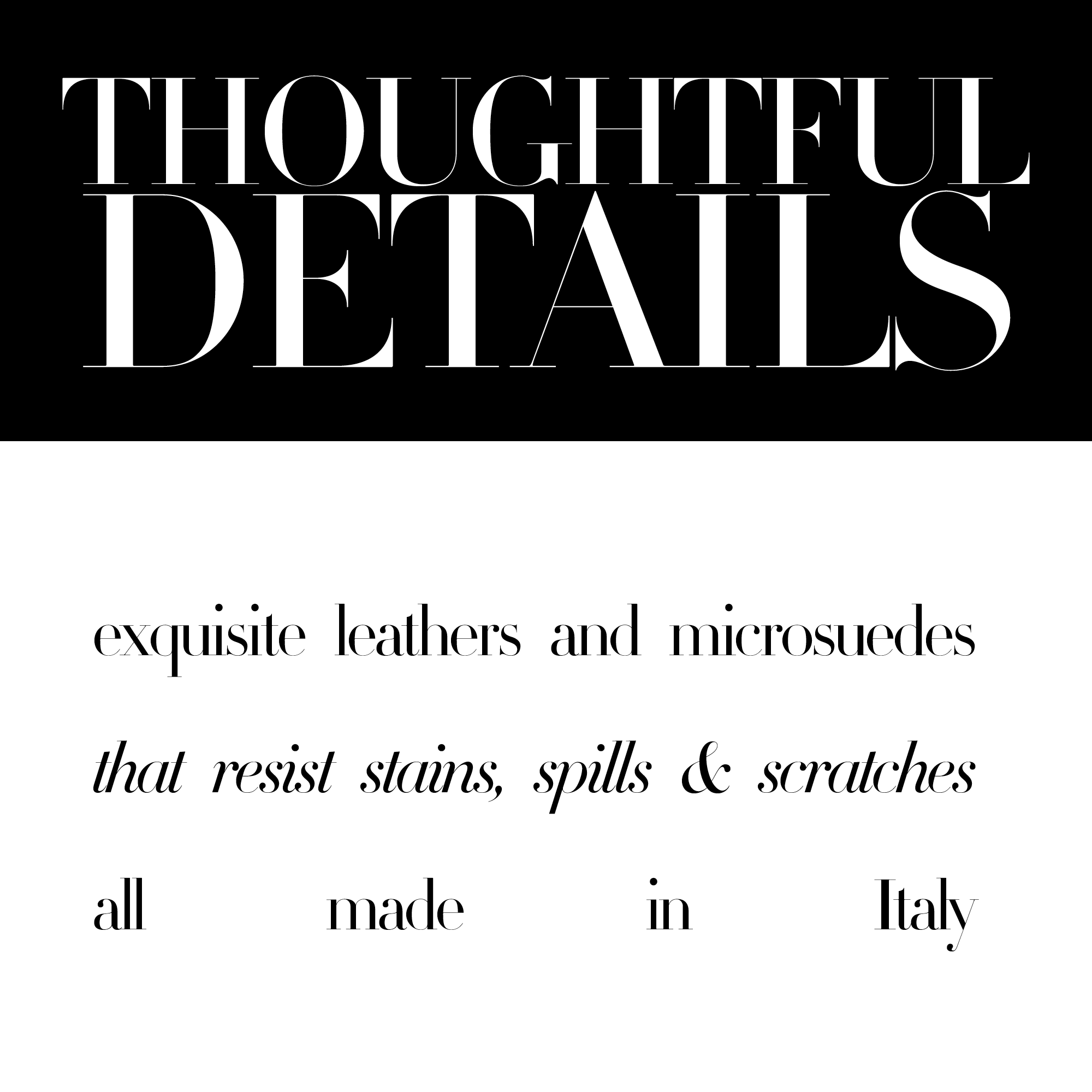 Thoughtful details. Exquisite leathers and microsuedes that resist stains, spills and scratches. All made in Italy.