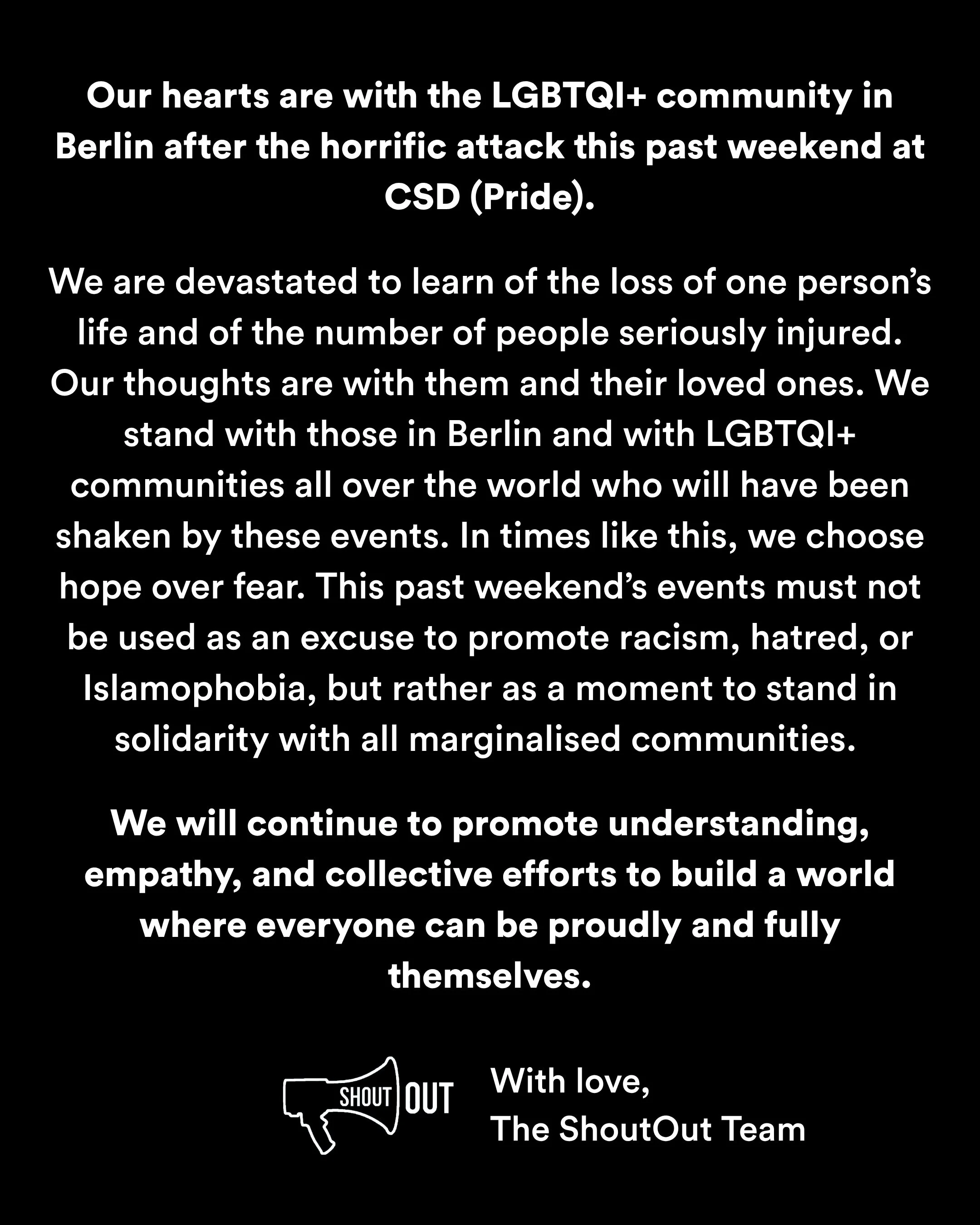 Our hearts are with the LGBTQI+ community in Berlin after the horrific attack this past weekend at CSD (Pride).

We are devastated to learn of the loss of one person&rsquo;s life and of the number of people seriously injured. Our thoughts are with th