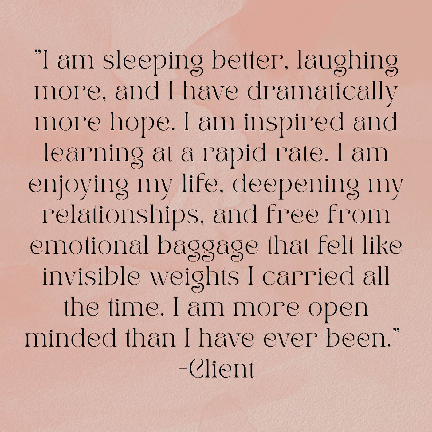 A quote on a textured pink background that reads: "I am sleeping better, laughing more, and I have dramatically more hope. I am inspired and learning at a rapid rate. I am enjoying my life, deepening my relationships, and free from emotional baggage that felt like invisible weights I carried all the time. I am more open minded than I have ever been." - Client