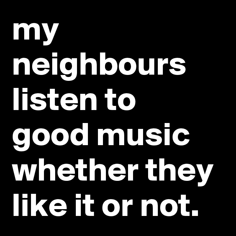 my-neighbours-listen-to-good-music-whether-they-li.jpeg