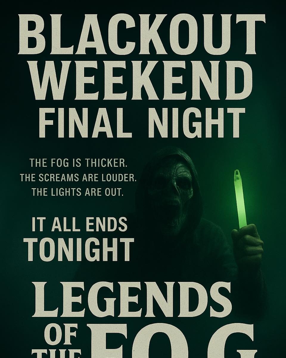⚫ BLACKOUT WEEKEND: FINAL NIGHT ⚫

💀 The fog is thicker. The screams are louder. The lights are OUT.

It all ends TONIGHT &mdash; your last chance to survive Blackout Weekend at Legends of the Fog!
Grab your group, grab your glow stick, and face the