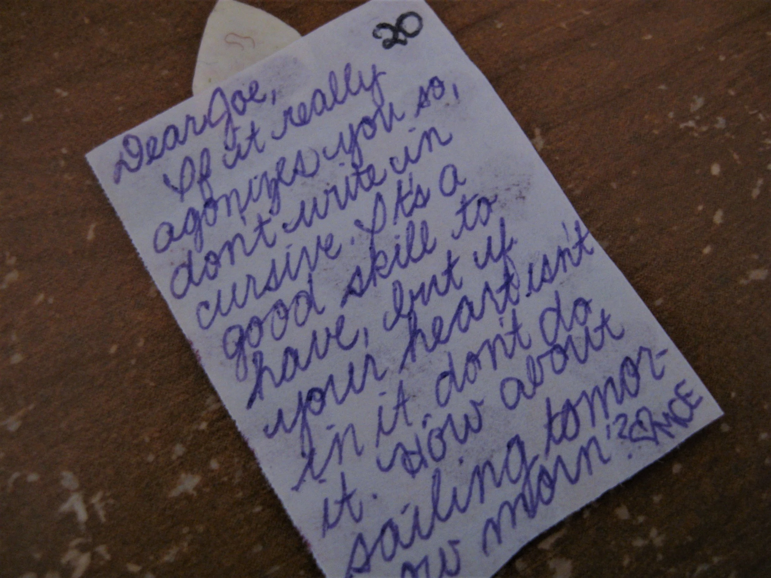Dear Joe, If it really agonizes you so, don't write in cursive. It's a good skill to have, but if your heart isn't in it, don't do it. How about sailing tomorrow morn'? MCE