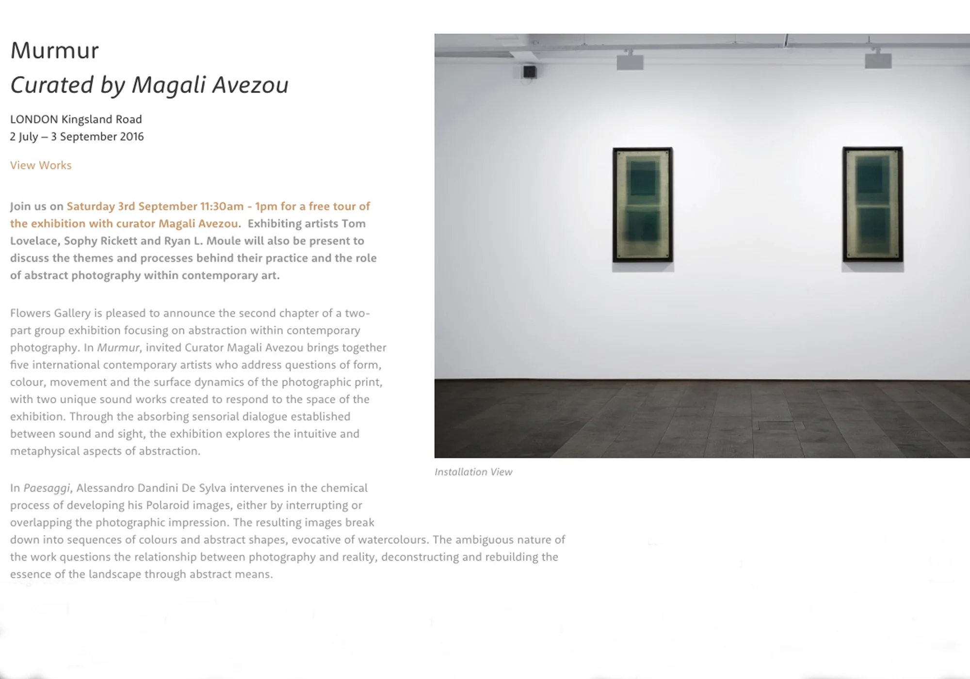 Murmur - Current group exhibition at Flowers Gallery, London 2 July - 3 September 2016 Curated by Magali Avezou Murmur draws on Alfred H. Barr’s distinction between intellectual and emotional abstraction, focusing on the latter. Bringing together five young artists working with non-representational photography, Alessandro Dandini, Tom Lovelace, Giulia Marchi, Ryan L. Moule, Sophy Rickett, and soundtracks devised for the exhibition by Felicia Atkinson and Leo Komazawa, it explores the intuitive and metaphysical aspects of abstraction. Flowers Gallery 82 Kingsland Road London Information here