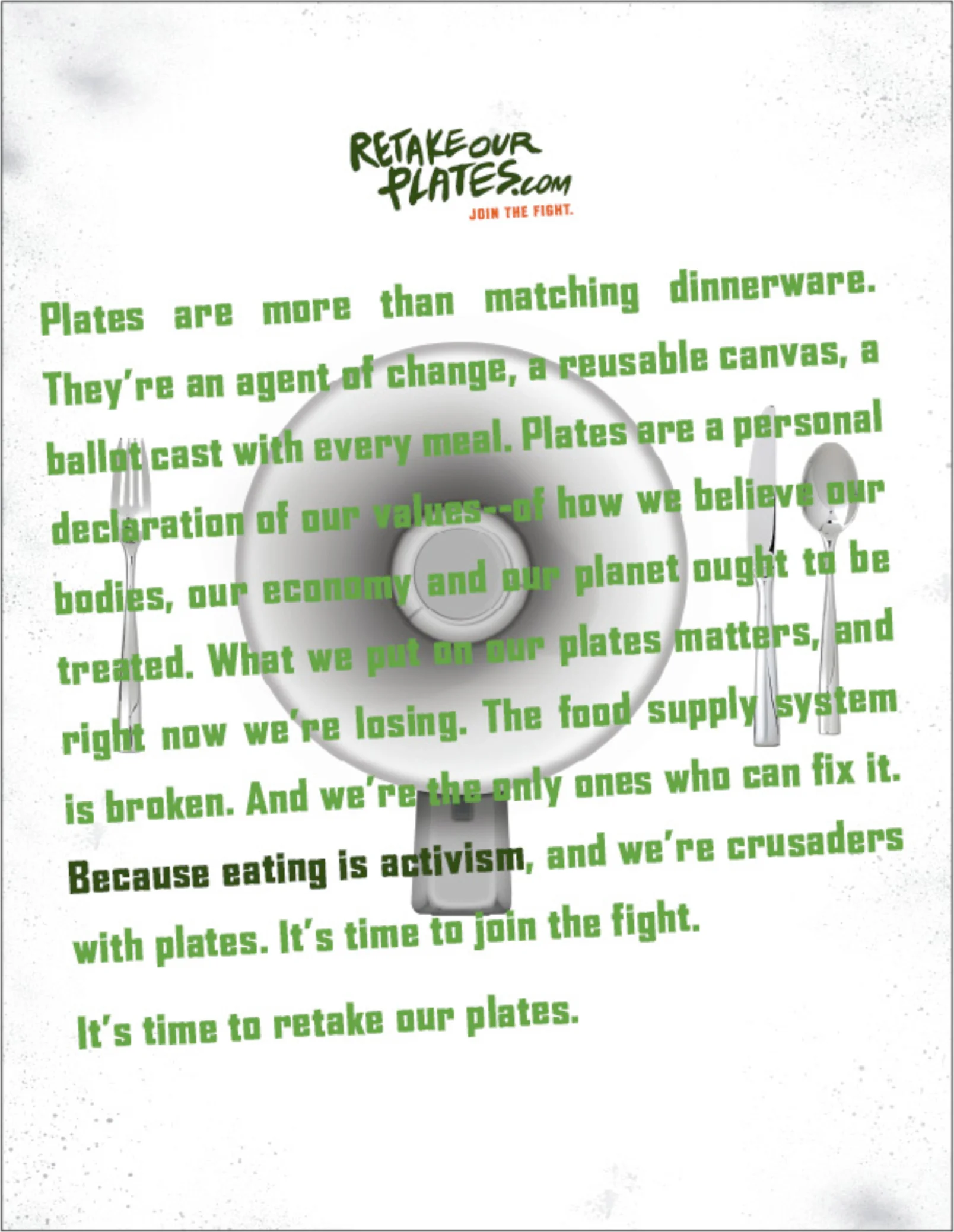 MANIFESTO COPY: Plates are more than matching dinnerware. They're an agent of change, a reusable canvas, a ballot cast with every meal. Plates are a personal declaration of our values—of how we believe our bodies, our economy and our planet ought to be treated. What we put on our plates matters, and right now we're losing. The food supply system is broken. And we're the only ones who can fix it. Because eating is activism , and we're crusaders with plates. It's time to join the fight. It's time to retake our plates.