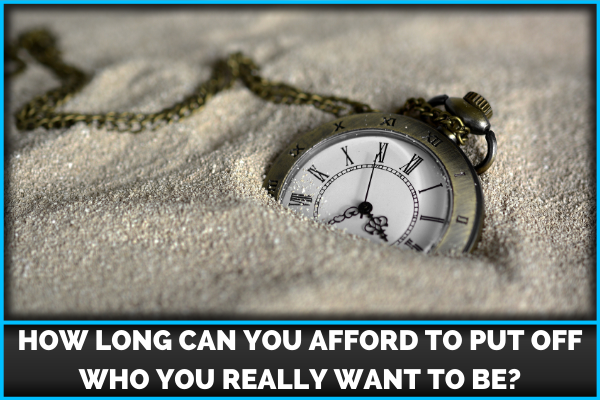 How Long Can You Afford To Put Off Who You Really Want To Be?