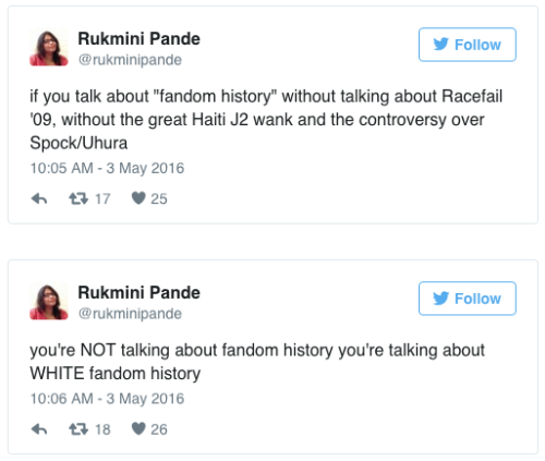 Rukmini Pande tweets: “if you talk about ‘fandom history’ without talking about Racefail ‘09, without the great Haiti J2 wank and the controversy over Spock/Uhura” and then tweets again “you’re NOT talking about fandom history you’re talking about WHITE fandom history”