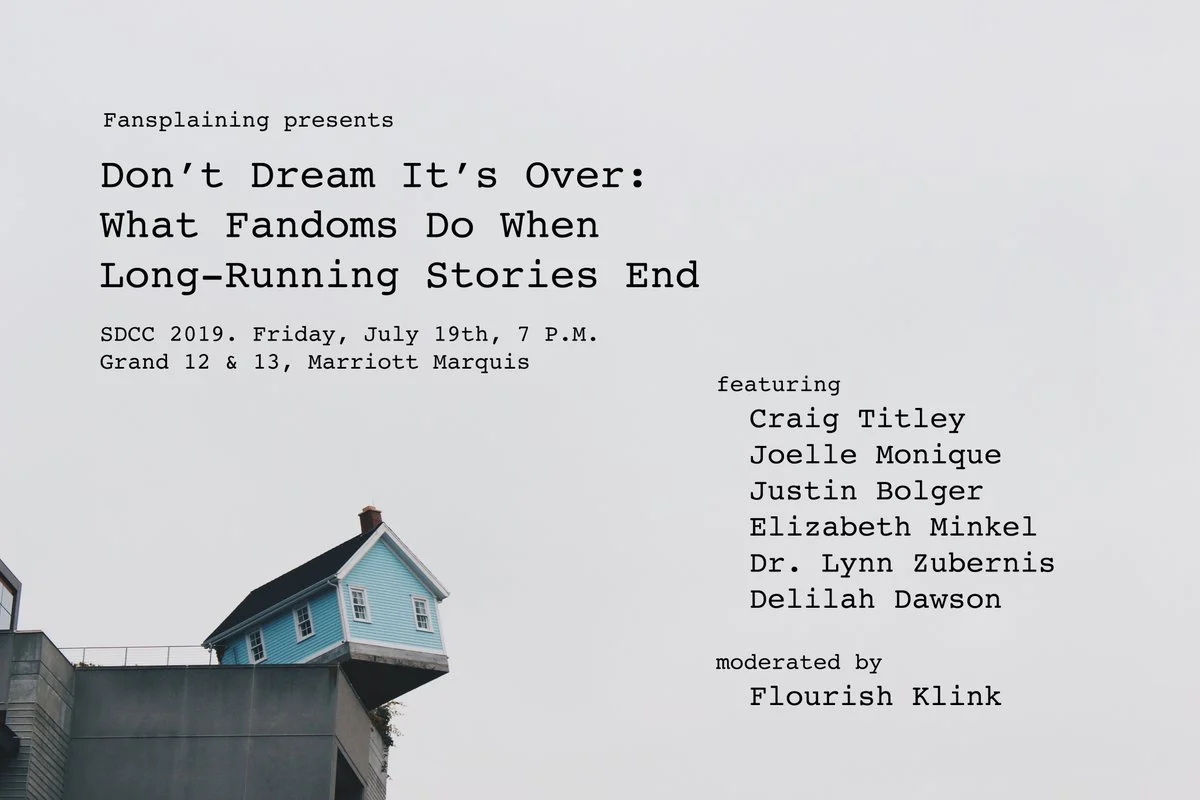 A flyer reading: Fansplaining presents “Don’t Dream It’s Over: What Fandoms Do When Long-Running Stories End.” SDCC 2019. Friday, July 19th, 7 P.M. Grand 12 & 13, Marriott Marquis featuring Craig Titley, Joelle Monique, Justin Bolger, Dr. Lynn Zubernis, Delilah Dawson, moderated by Flourish Klink.