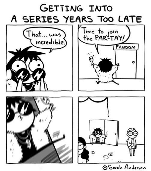 A Sarah Andersen comic labeled “Getting into a series years too late.” A character says “That…was incredible. Time to join the PAR-TAY!” and walks in on…a party at the very end of the night with jut one or two sad people and some spilled beer.