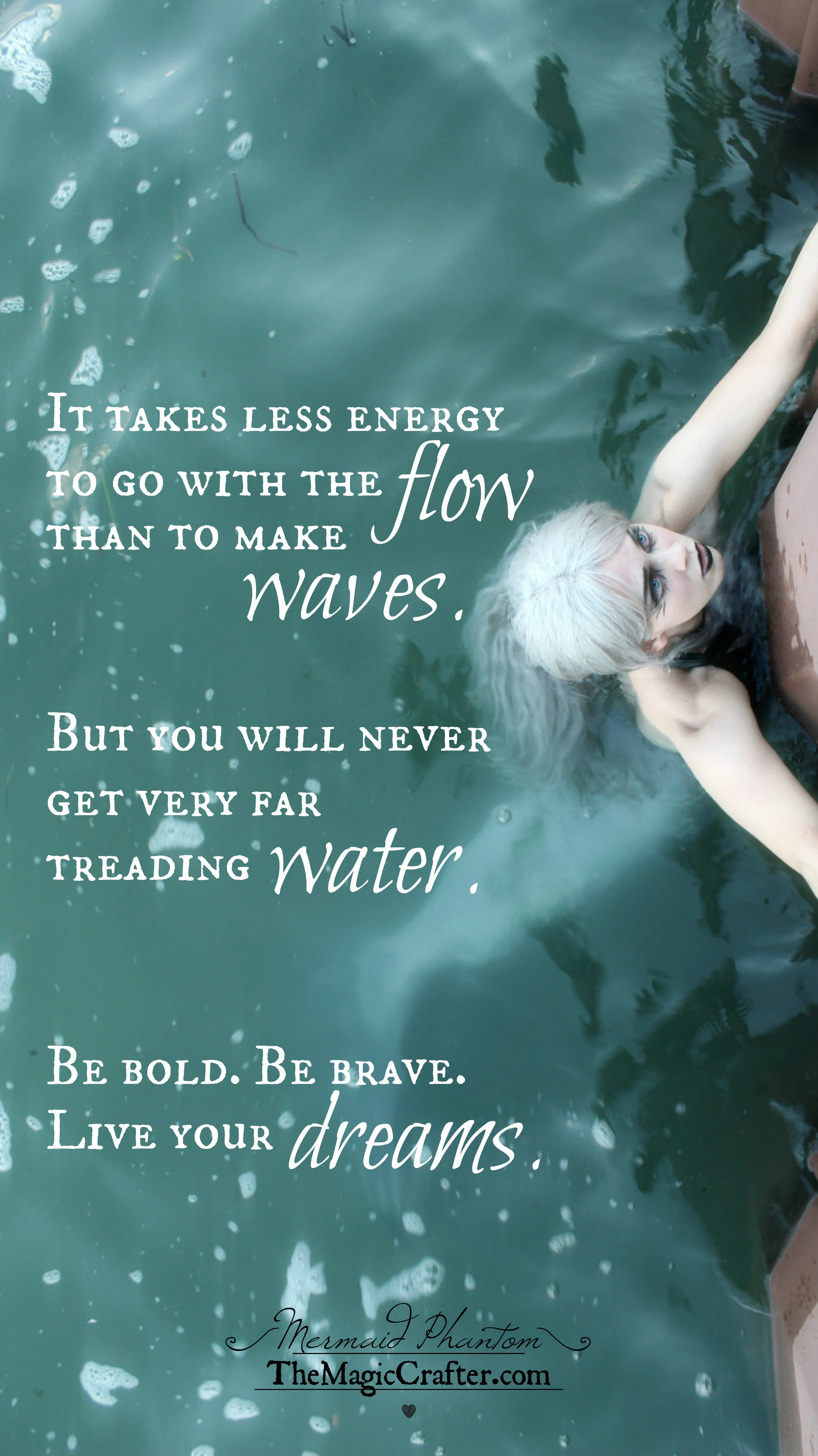 Quotes about Living Life: "It takes less energy to go with the flow than to make waves. But you will never get very far treading water. Be bold. Be brave. Live your dreams." -by Mermaid Phantom Mermaid Phantom is a Professional Mermaid from TheMagicCrafter.com who lives and works in the Traverse City, Michigan area. You can click this image to hear her story about how she has become what she is and HOW she lives her life boldly. 