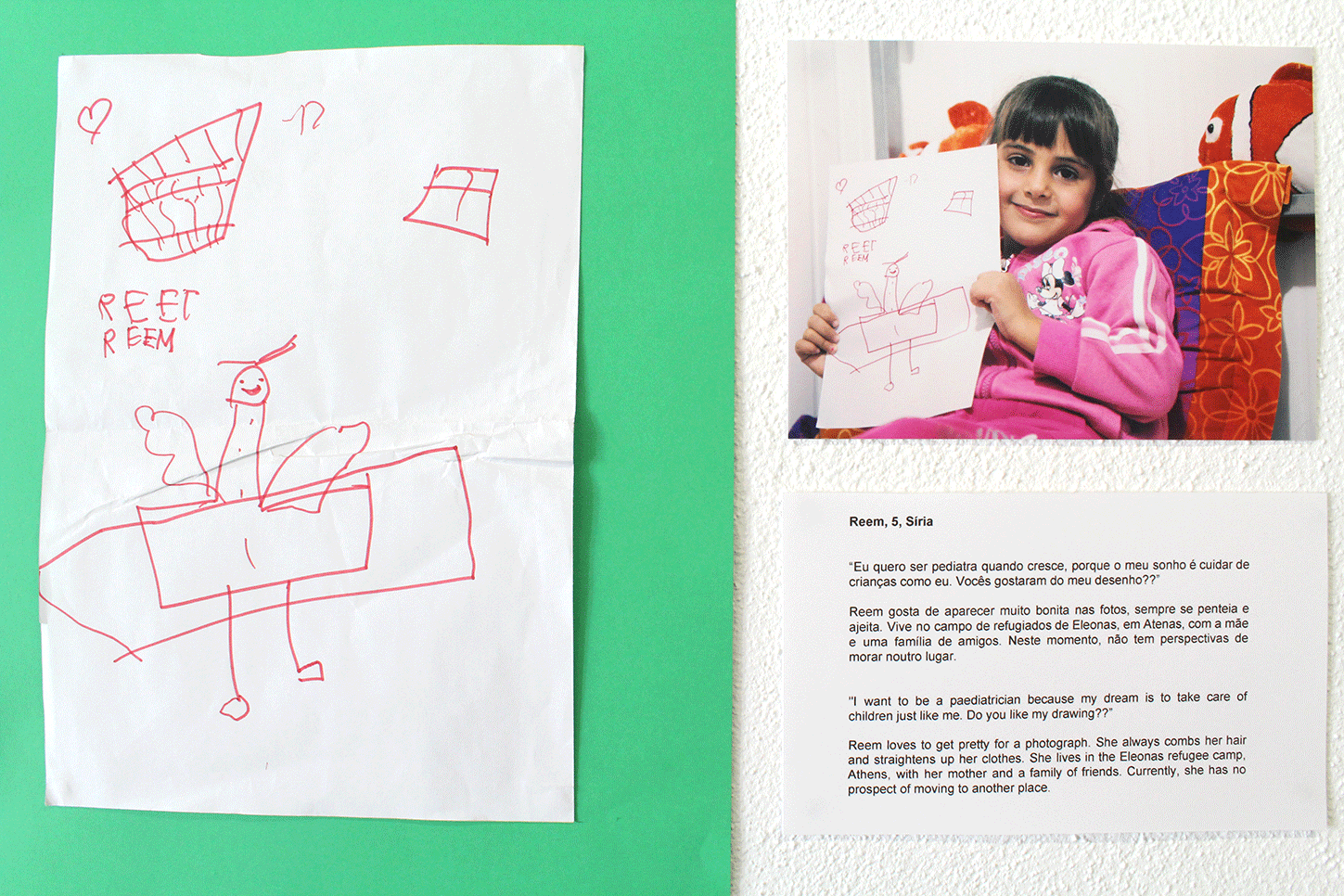 Reem, 5, Síria “Eu quero ser pediatra quando crescer, porque meu sonho é cuidar de crianças como eu. Vocês gostaram do meu desenho?” Reem gosta de aparecer muito bonita nas fotos, sempre se penteia e ajeita. Vive no campo de refugiados de Eleona