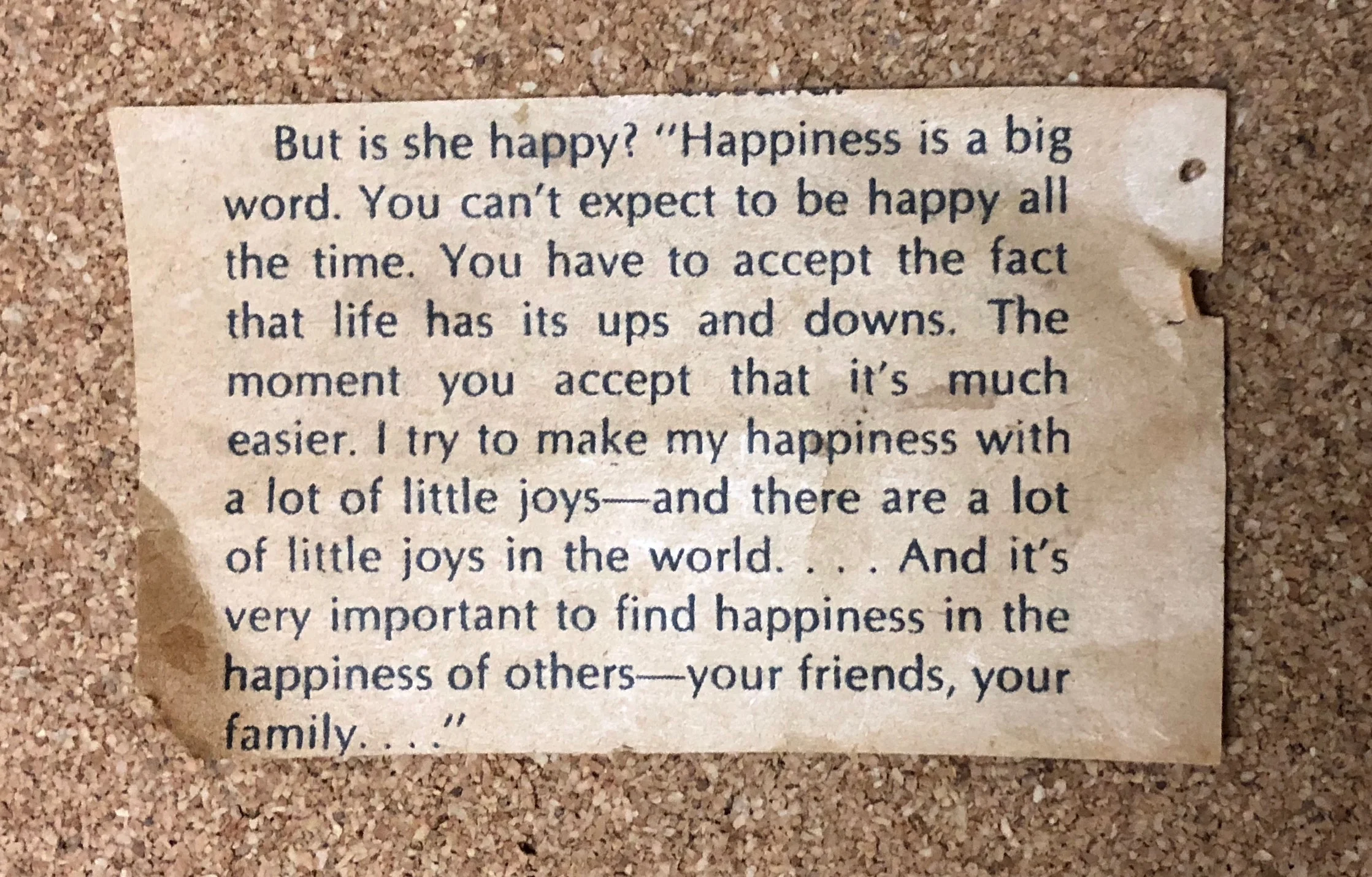 Newspaper clipping: “But is she happy? ‘Happiness is a big word. You can’t expect to be happy all the time. You have to accept the fact that life has its ups and downs. The moment you accept that it’s much easier. I try to make my happiness with a lot of little joys—and there are a lot of little joys in the world… And it’s very important to find happiness in the happiness of others—your friends, your family…’”