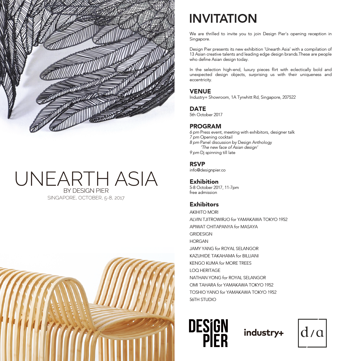 Design Pier & Industry+ Design Pier & Industry+ UNEARTH ASIA Design Pier presents its new compilation of 13 Asian designers and brands called UNEARTH ASIA. The exhibition aims to highlight how Asian design plays a defining role in the richness and cultural diversity in contemporary design as it is rediscovering itself and imposes its own unique traits and origins on the design landscape. In the selection high-end, luxury pieces flirt with eclectically bold and youthful design objects, surprising us with their uniqueness and eccentricity. Exhibitors: AKIHITO MORI, ALVIN TJITROWIRJO, TOSHIO YANO and OMI TAHARA for YAMAKAWA TOKYO 1952., APIWAT CHITAPANYA for MASAYA, HORGAN, JAMY YANG, NATHAN YONG for ROYAL SELANGOR, KAZUHIDE TAKAHAMA for BILLIANI, KENGO KUMA for MORE TREES, LOQ HERITAGE, 56TH STUDIO, GRIDESIGN Unearth Asia is the anchor event of Industry+'s new initiative: ‘1km’, a design itinerary composed of 20 design studios, architect studios, design brand’s showrooms. UNEARTH ASIADesign Pier presents its new compilation of 12 Asian designers and brands called UNEARTH