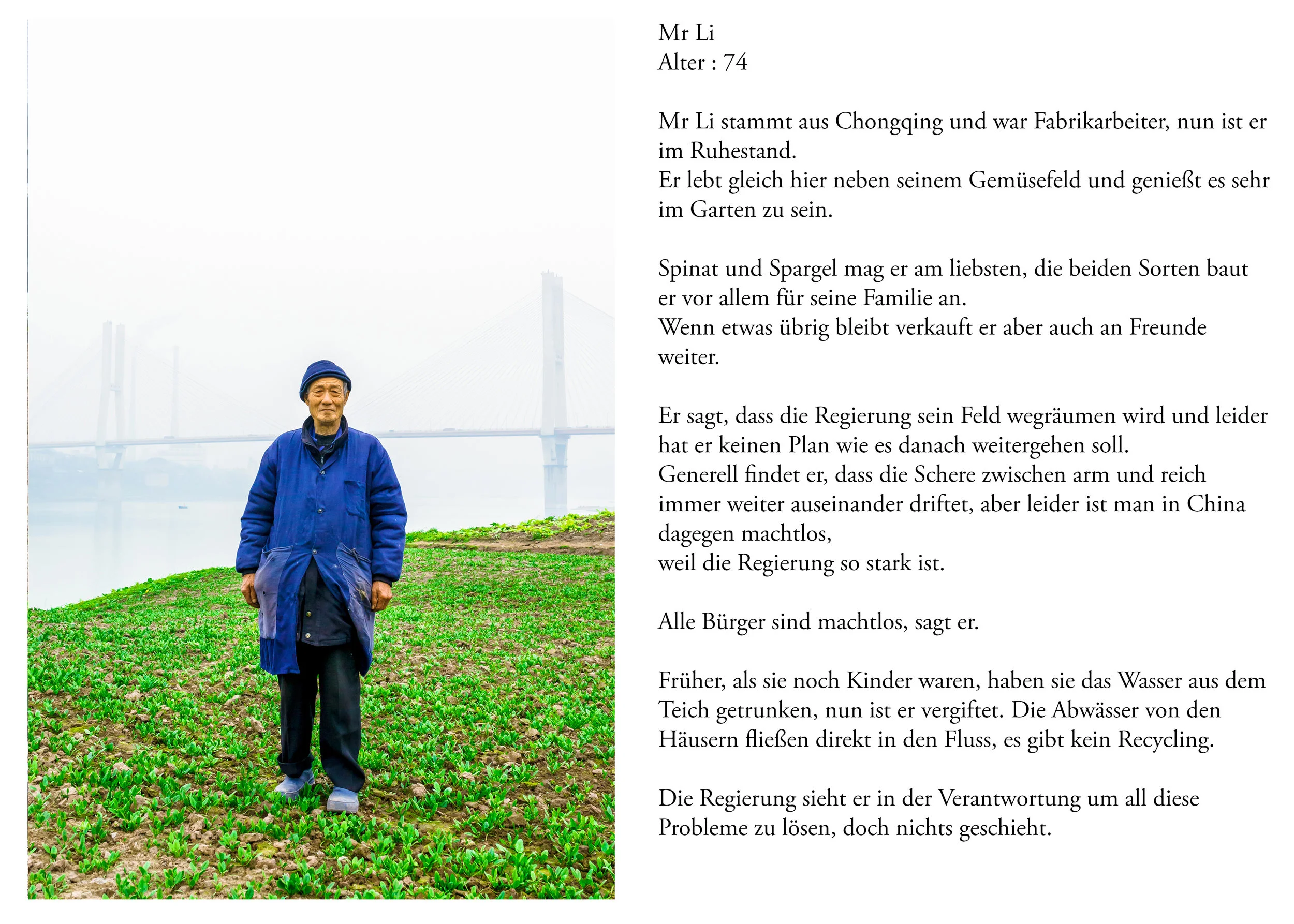 Mit Takeo im Norden
Blaue frau
Blaues Kostüm, blaue Stiefel neben der Autobahn
Mrs Shun. 55 years old
Das Land wurde von den Häusern weggenommen
10.000 yuan Entschädigung
300m2 neuer Garten, Bauer das ganze Leben
Sie bekommt eine kleine Pension von der Versicherung
1000yuan/Monat verdient sie mit dem Garten
2 Söhne
1 Sohn lebt mit Ihr
Arbeitszeiten hängt ab von Lust und Laune
Da sLand wird bald zerstört werden,
Wenn Sie das Land verliert, hört Sie auf.
Das Leben als Bäurin gefällt ihr.
Zuerst hat Sie als Putzfrau gearbeitet
( Landschaft aufräumen )
Wurde schlecht bezahlt
Street cleaner
Sie sagt die Regierung ist ein Witz
Hat sich nicht um Sie gekümmert
Die Stadt modernisiert sich
Sie hat aber nichts davon
Sie hatte einen Arbeitsunfall
Hat nie eine Entschädigung bekommen
Niemand hat Ihr geholfen
Hat Ihr leben lang hart gearbeitet und hat nichts, sagt sie
Glaubt uns nicht, dass wir das Leben in China mit unserer
Arbeit verbessern können
Man hat sie nicht in das Office Gebäude gelassen ?
Sie hätte gern mehr Land, damit Sie mehr verdient
1100 pro Monat bekommt sie
Sie verdient zu wenig