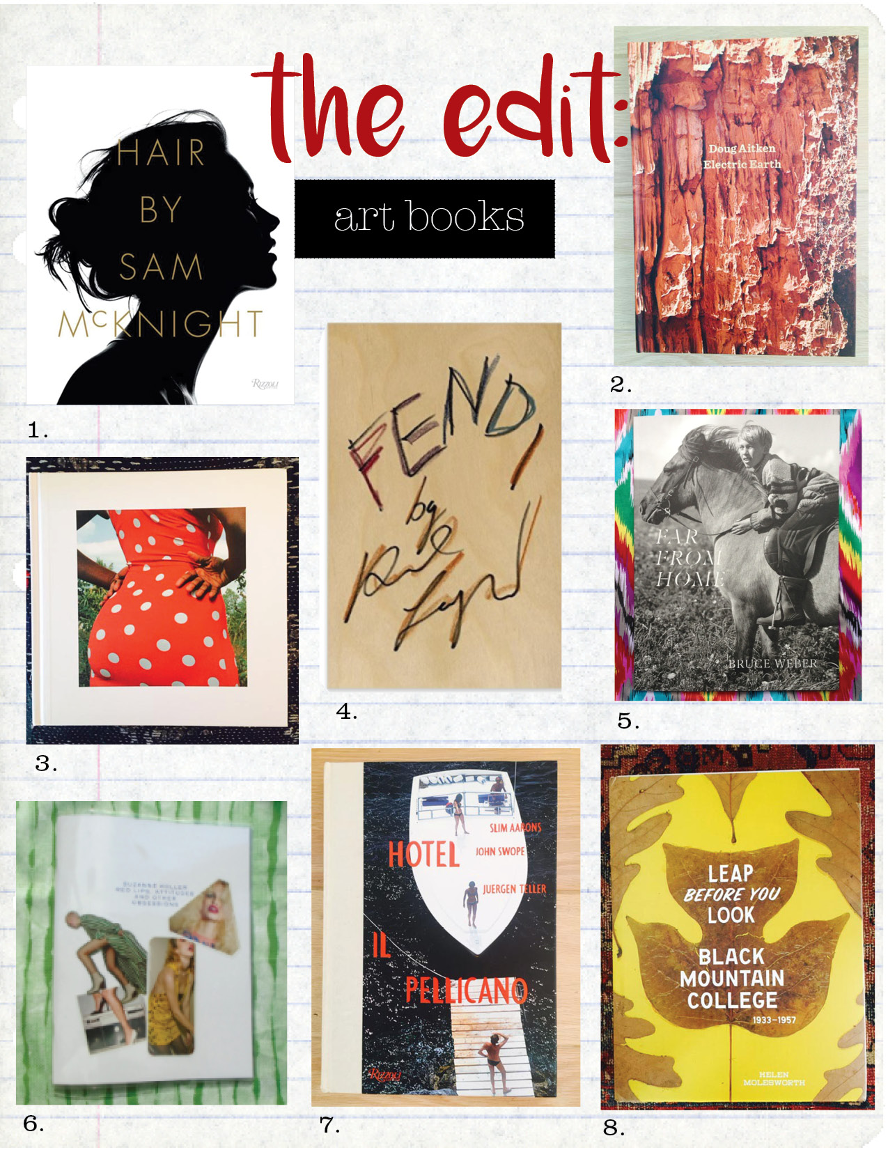1. hair by sam mcknight , $55, amazon.com 2. doug aitken: electric earth, $44, amazon.com 3. an uncommon archive by tom adler, $31, amazon.com 4. fendi by karl lagerfeld, $121, amazon.com 5. far from home: Bruce Weber, $65, dashwoodbooks.com 6. suzanne koller red lips, attitudes and other obsessions, $65, ideaow.online 7. hotel il pellicano by slim aarons, john swope, juergen teller, $75, amazon.com 8. leap before you look: black mountain college 1933-1957 by helen molesworth, $51, amazon.com