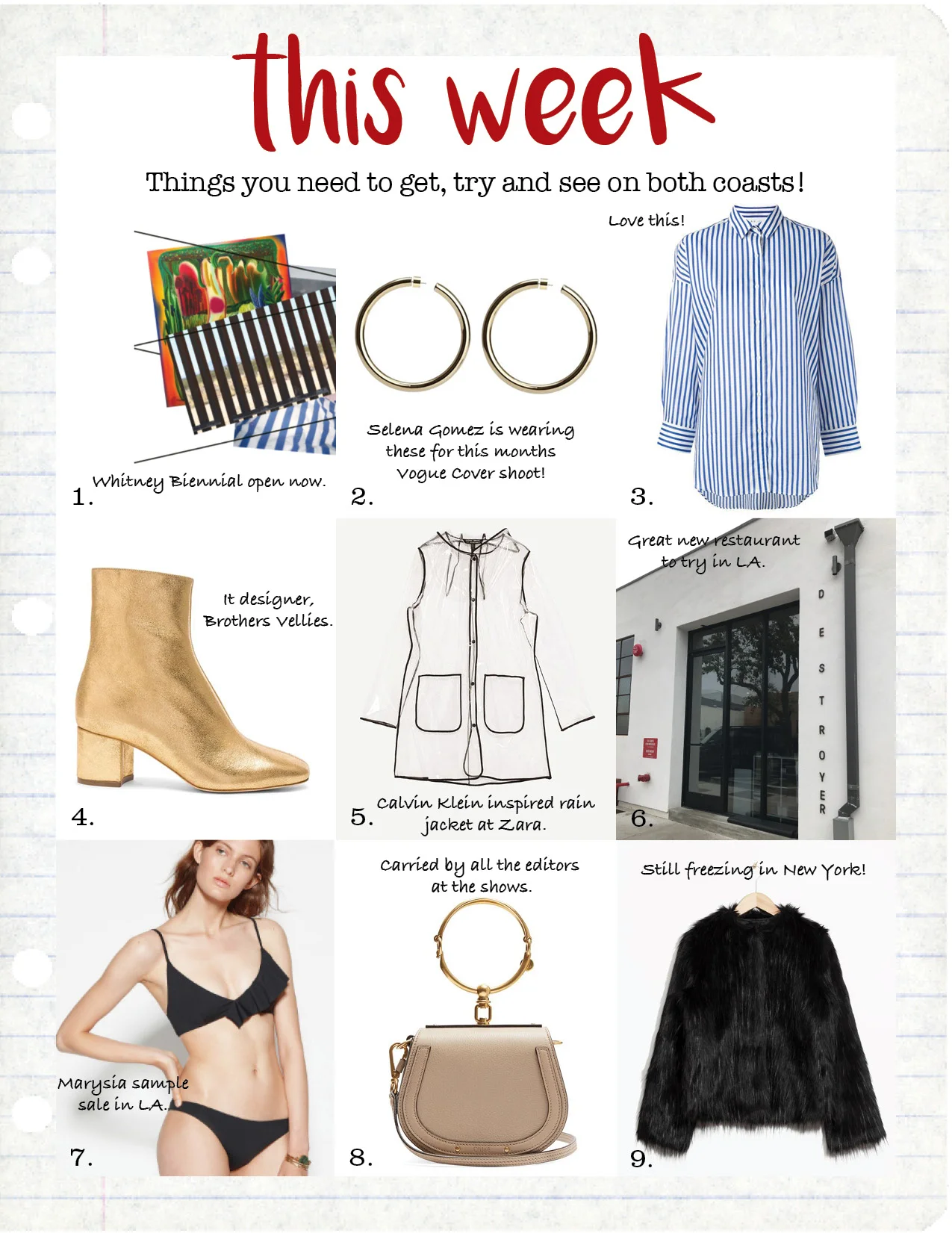 1. whitney biennial 2017, whitney.org 2. jennifer fisher samira hoops, $550, jenniferfisherjewelry.com 3. iro striped boyfriend shirt, $183, farfetch.com 4. brother vellies leather kaya boots, $495, fwrd.com 5. zara transparent raincoat, $69, zara.com 6. destroyer restaurant, destroyer.la 7. marysia sample sale, marysiaswim.com 8. chloe nile small leather and suede cross-body bag, $1375, matchesfashion.com 9. and other stories black faux fur jacket, $195, stories.com