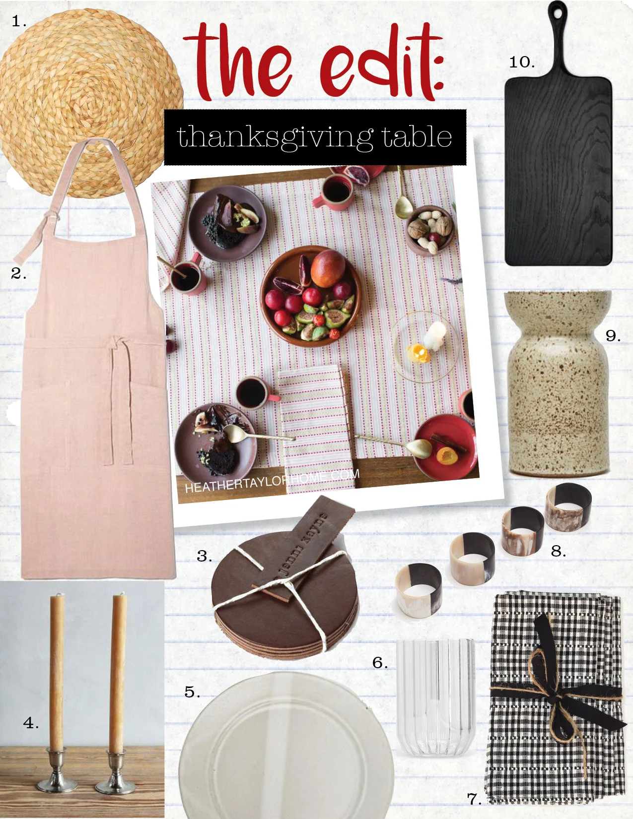 1. CARAVAN SEAGRASS BRAIDED PLACEMATS, SET OF 4, $80, GOOP.COM 2. LINUM HEDVIG APRON, $83, GOOP.COM 3. JENNI KAYNE LEATHER COASTERS, SET OF 4, $55, JENNIKAYNE.COM 4. NICKEY KEHOE HANDMADE BEESWAX CANDLES, $24, NICKEYKEHOE.COM 5. ERIC BONNIN DINNER PLATE, $60, JENNIKAYNE.COM 6. FFERRONE DESIGN DEARBORN WATER GLASS, SET OF 2, $70, THELINE.COM 7. HEATHER TAYLOR HOME SOHO NAPKINS, SET OF 4, $82, NICKEYKEHOE.COM 8. TENFOLD NEW YORK AFRICAN HORN NAPKIN RINGS, SET OF 4, $75, THELINE.COM 9. VICTORIA MORRIS WIDE MOUTH VASE NATURAL-SPECKLE, $335, JENNIKAYNE.COM 10. BLACKCREEK MERCANTILE & TRADING CO BLACKLINE LARGE BOARD, $235, THELINE.COM