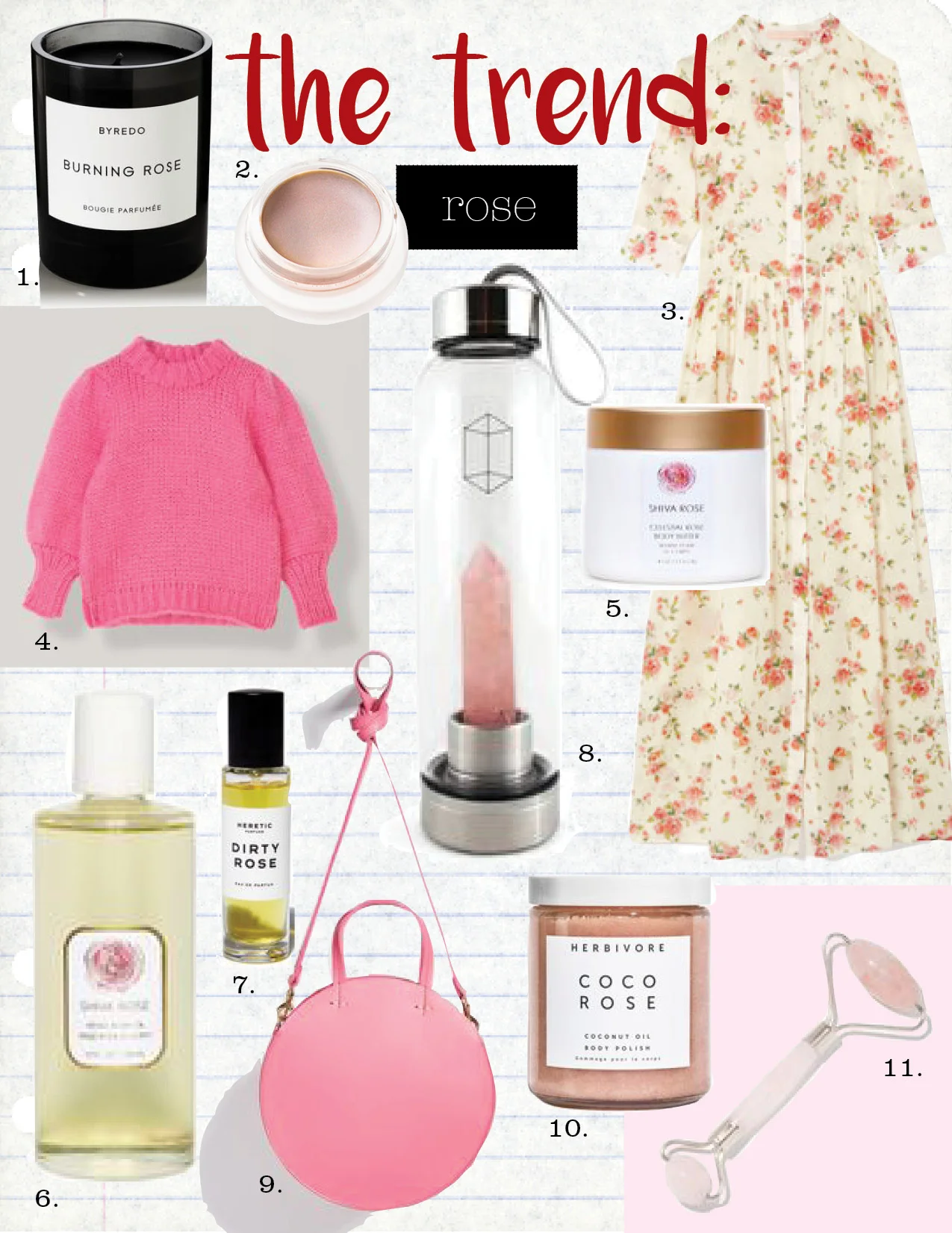 1. byredo burning rose scented candle, $80, net-a-porter.com 2. rms beauty champagne rose luminizer, $38, goop.com 3. brock collection disco button-up short-sleeve dress, $1690, goop.com 4. ganni the julliard mohair puff sleeve pullover, $450, ganni.com 5. shiva rose sea siren body scrub, $65, goop.com 6. shiva rose venus amber body oil, $80, goop.com 7. heretic dirty rose, $65, goop.com 8. glacce rose quartz bottle, $80, goop.com 9. Clare v. petit alistar bag, $365, shopbop.com 10. herbivore botanicals coco rose body polish, $36, goop.com 11. goop rose quartz soothing face-massage roller, $45, goop.com