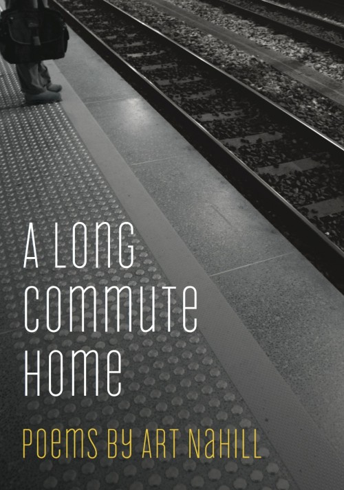  A Long Commute Home, Art Nahill  Through language and imagery that is clear and engaging, these poems explore the metaphorical state of "commuting", of traveling from one place to another- from home to work, from childhood to young adulthood to midd