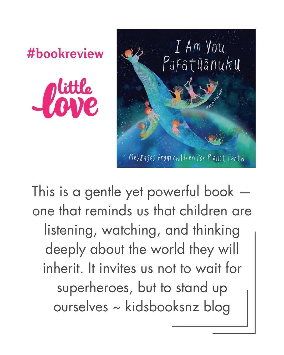 Thank you to Maria Gill, who runs the excellent KidsBooksNZ review blog, for these positive and encouraging words about Kate Parker's beautiful and inspiring picture book, "I Am You, Papatūānuku): Messages from Children for Planet Earth".

