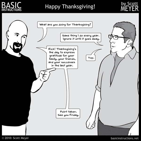 Funny story. I had an idea for a full, four-panel Thanksgiving themed strip. It was built around one observation that I was sure had never occurred to me. I wrote all the dialog and sat down yesterday (Monday night) to start assembling it. It started feeling familiar, so I did a little digging. Very little digging was needed. Last year's Thanksgiving one-panel was built on the exact same premise. It still holds true, though. No Turkey I've ever seen has looked like a hand. I'm falling back on my permanent plan B. "Abuse Rick." Happy Thanksgiving. See you Friday.