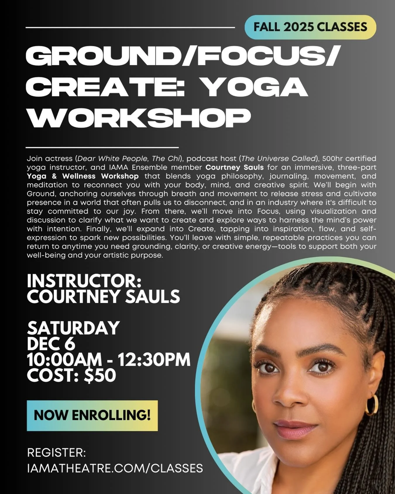 🎭 Fall Class Spotlight: GROUND/FOCUS/CREATE: YOGA WORKSHOP

INSTRUCTOR: COURTNEY SAULS 

What: Yoga &amp; Wellness Workshop (limit 12 students)

When: Saturday, December 6, 10:00am - 12:30pm

Where: IAMA&rsquo;s Atwater Village Theatre Space

Cost: 