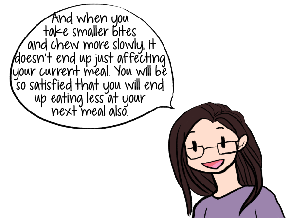 And when you take smaller bites and chew more slowly, it doesn’t end up just effecting your current meal. You will be so satisfied that you will end up eating less at the next meal also.