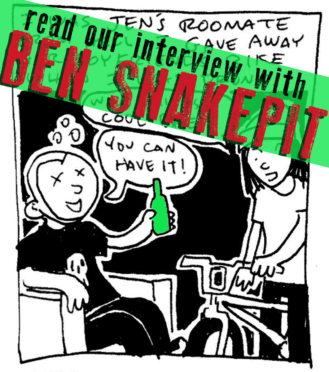SILVER SPROCKET Interview with Ben Snakepit Ben Snakepit has been making daily diary comics for fifteen years, inventing the genre as a punk-comix pioneer without learning how to actually draw. Read on to learn more about the artist behind the madness. Interview by Natalye for Silver Sprocket What have you been doing since we last talked to you ? I’m still drawing diary comics every day (my newest book will be out in 2016!) and working at my dumbass “normal” job. If your contribution to AYW #4 is any indication, you sound like a terrible person to live with. Has that changed? Aside from being the “roommate from hell,” what are some selling points for having you as a roommate? What’s your ideal living situation? My ideal living situation is the one I have now: me and my wife in our dumb little house in the suburbs. I hope I never have to live with another roommate again, I always kinda hated it. You said in your last interview with us that you make it a point to only do one-page comics. Why is that? What kinds of artistic things would you consider doing that would take you out of your “comfort zone?” What sorts of things are you content never trying? Much in the way that I enjoy the challenge of fitting my days into three panels each, I like the idea of keeping my other comics constrained within a one-page format. There have been times when I’ve done two or three pages, but that usually has to be some kind of epic story to justify it. Something I’ve never been interested in trying is writing/drawing a fictional story. I keeps it real. Your drawing style has stayed remarkably consistent over the years. Is this on purpose, or do you secretly do epic detailed weird shit on the side that doesn’t make it into the journal comics? Nah, I’m just a crappy artist and always will be. One big reason is that I never use pencils. I always go straight ink on paper, so if I make a mistake I just have to deal with it. I think this contributes to my “carefree” attitude about drawing, ha ha ha. Having what is essentially a “diary” of your life spanning such a long period of time perhaps gives you greater insight into yourself. How often do you read back on your old work? What’s that like? What sorts of things have you learned about yourself? I like to go back and re-read the old stuff every few years or so. Usually it’s kind of embarrassing, especially when I read the really early comics when I was severely depressed and self-medicating. It really makes me feel good about how far I’ve come in just 15 years, and makes me wonder how far I will go in the future. If you had to choose one artistic piece of output of yours (comic or otherwise) that would be representative of who you are to show someone who is not familiar with your work, what would it be (and if you feel like it, why)? I think my first book, The Snake Pit Book , gets the idea across fairly well. The main thing that’s important to me is that readers understand that each book is just part of a larger thing. This is quite literally my life’s work. What does 2016 have in store for you? Are there any new projects you’re planning on or would like to get involved in, or conventions you’ll go to, or creative directions you want to explore? My new book, Manor Threat , will be released in the summer from Microcosm Publishing . I’m going to be at STAPLE! Con in Austin this year (sharing a table with Silver Sprocket as a matter of fact), and I might do some other cons if the opportunity arises. Off the top of your head, who are some artists whose work you love that fans of your comics should check out? John Porcellino , Julia Wertz , Jeffrey Lewis , Adam Pasion , JT Yost , Noah Van Sciver , Delaine Derry Green , Rachel Dukes, and Chynna Clugston are a few favorites I can think of right now. What question do you like to be asked / wish you were asked but never were… and what’s the answer? My favorite question ever came from a five-year-old kid at a convention once. He picked up a copy of my zine, “Tales From the Crapt,” which has a picture of me coming out of a toilet on the cover. The kid looked at it and asked “Why are you weird?” My answer: “Because it’s fun!” For more from Ben Snakepit including books you can buy, portrait comissions and upcoming events, visit http://www.bensnakepit.com/ or creep on his personal FaceBook account . Ben’s comics can be found in every issue of As You Were including the brand new “ Living Situations ” volume.