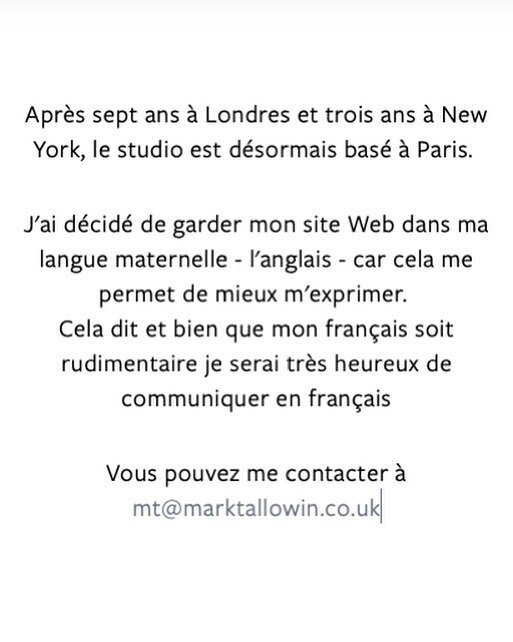 Notes for the Francophones. &quot;After seven years in London and three in New York, the studio is now based in Paris. I have decided to keep the website in English as it best allows me to express myself. That said, though my french is rudimentary, I