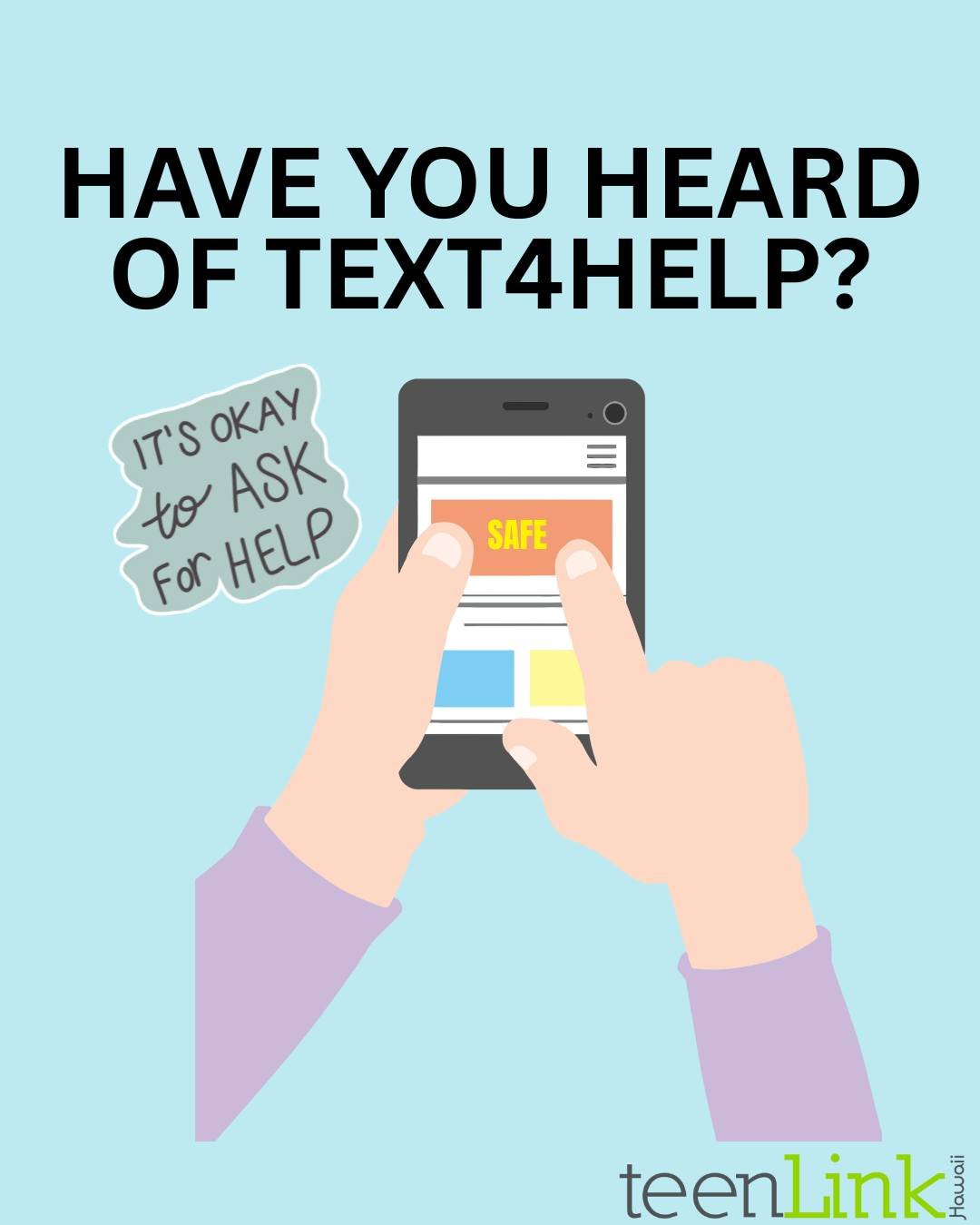 TXT 4 HELP is a nationwide, 24-hour text-for-support service for teens in crisis. Simply text the word &ldquo;SAFE&rdquo; and your current location to 4HELP (44357). TXT 4 HELP can be used for youth 17 and under that feel like they are in an unsafe s