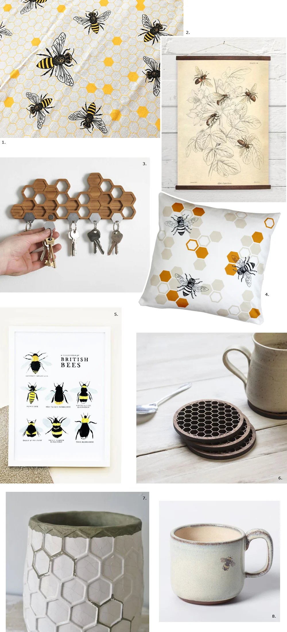 1. Honey bee tea towel by Noteworthy Paper Press 2. Bees canvas poster by Bygone Press 3. Bamboo honeycomb magnetic key holder by BU Products 4. Honey bee cushion by Natalie Laura Ellen 5. British bees illustrated digital print by Annie Dornan Smith 6. Walnut honeycomb drinks coasters by Denvers Designs 7. Honeycomb vase by Nectar and Bumble 8. Bee mug by Julia Smith Ceramics
