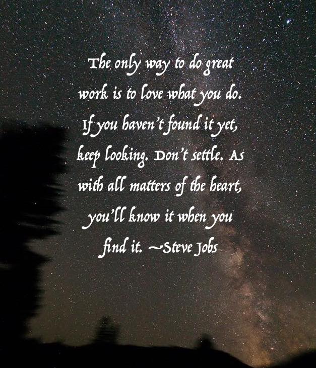 The only way to do great work is to love what you do. If you haven't found it yet, keep looking. Don't settle. As with all matters of the heart, you'll know when you find it. -Steve Jobs