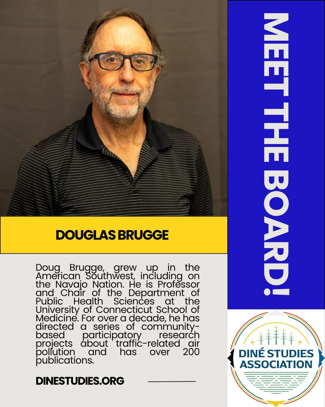 The Din&eacute; Studies Association is an all-volunteer, Native-run organization and this month we&rsquo;ll be highlighting our board leadership. 

Doug Brugge, grew up in the American Southwest, including on the Navajo Nation. He has a
PhD in cellul