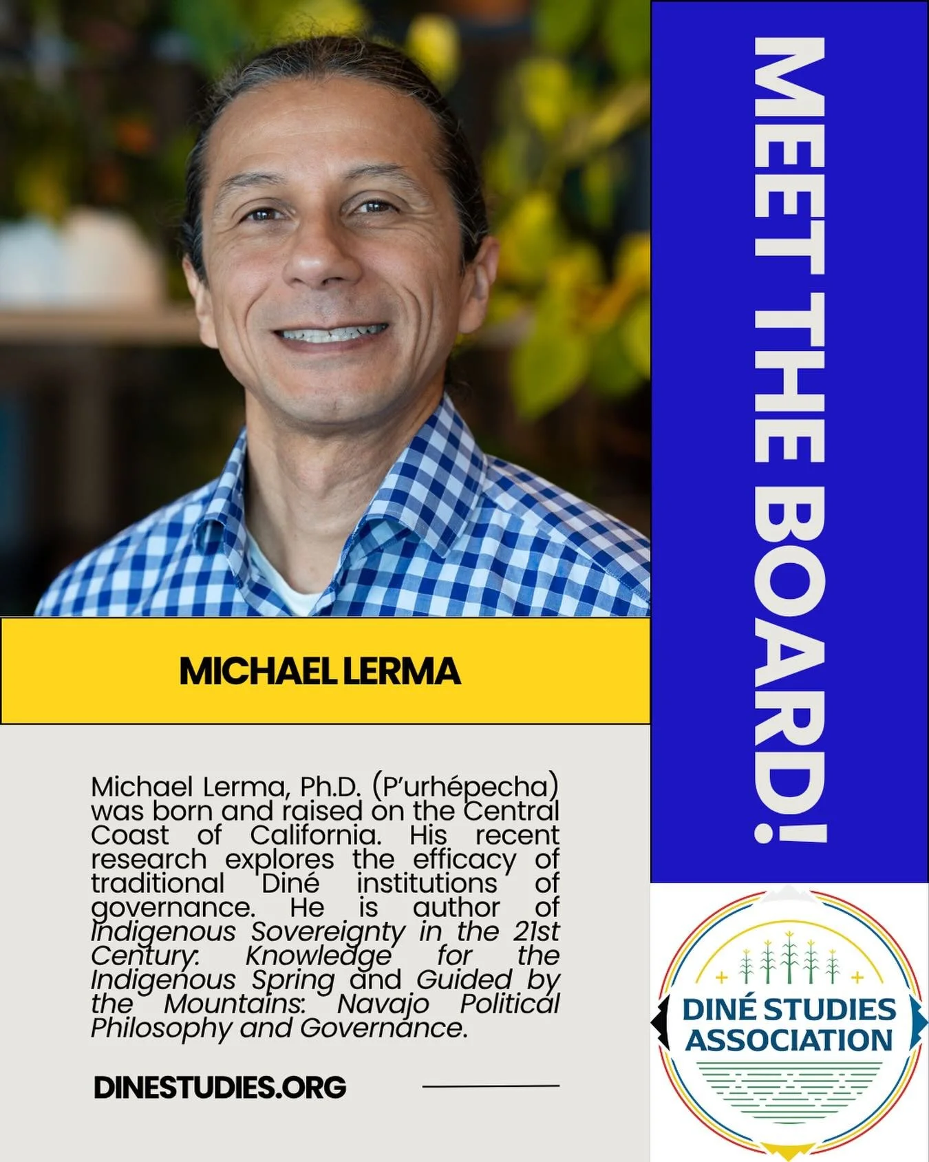 The Din&eacute; Studies Association is an all-volunteer, Native-run organization and this month we&rsquo;ll be highlighting our board leadership. 

Michael Lerma, Ph.D. (P&rsquo;urh&eacute;pecha) was born and raised on the Central Coast of California