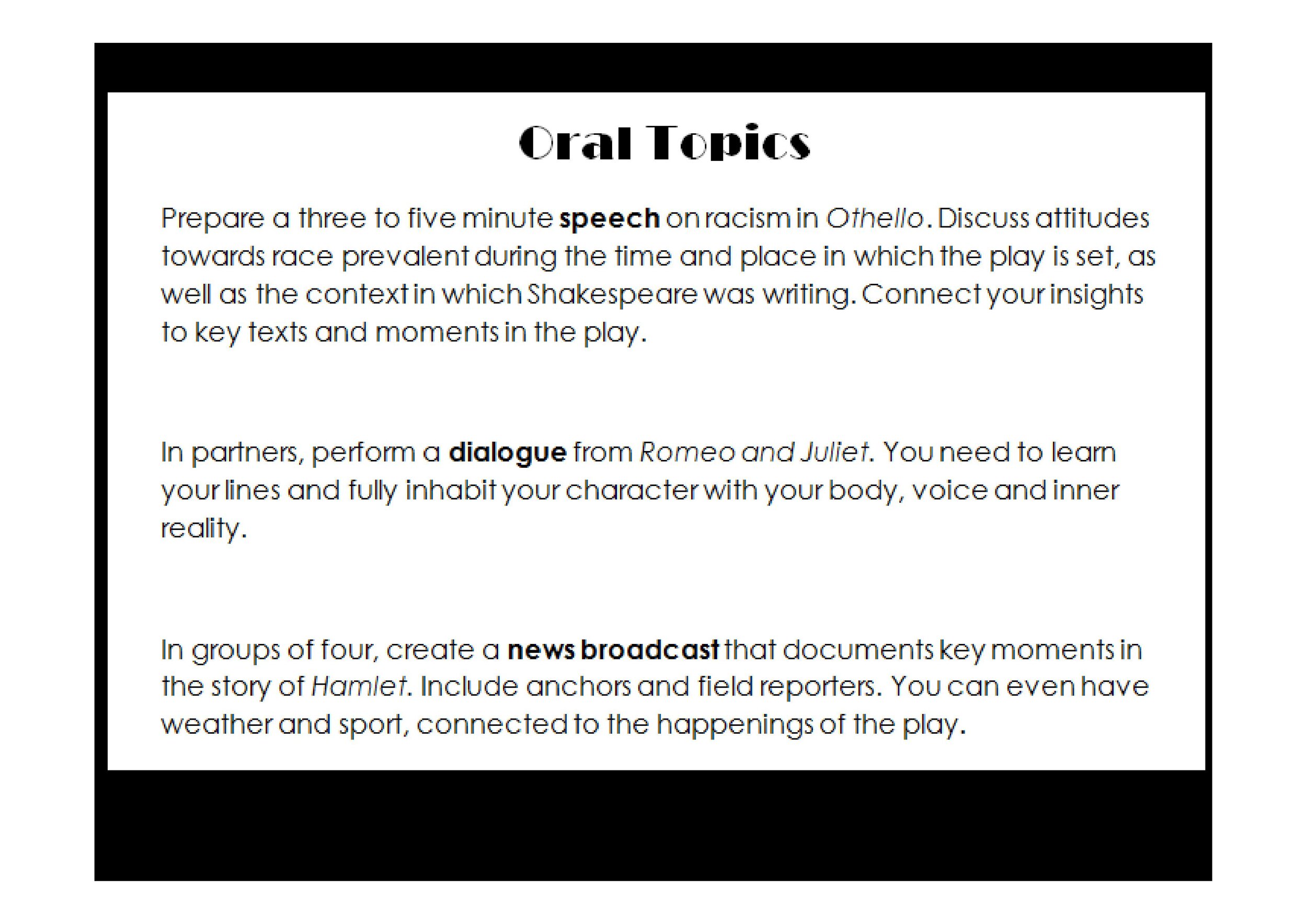  Examples: Write a speech on racism in Othello; perform a dialogue between Romeo and Juliet; create a news broadcast on key moments in Hamlet. 