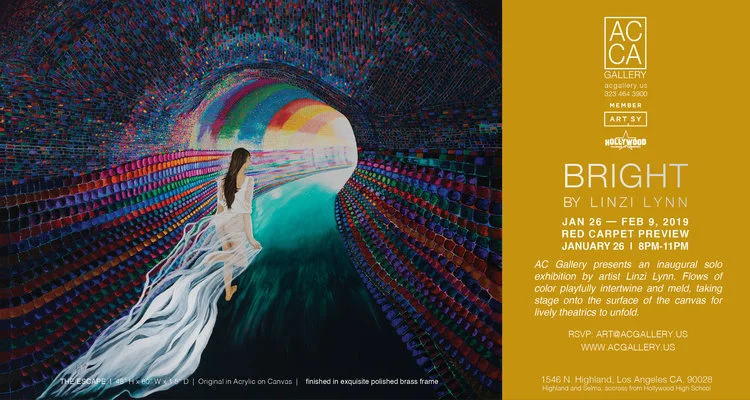 B R I G H T BY L I N Z I L Y N N January 26th - February 9th, 2019 VIP PREVIEW JANUARY 26 | 8PM-11PM Hollywood | 1546 N Highland Ave, Los Angeles, CA 90028 RSVP: Gallery@artistscorner.us Press release: BRIGHT by Linzi Lynn AC Gallery presents an inaugural solo exhibition by artist Linzi Lynn. Flows of color playfully intertwine and meld, taking stage onto the surface of the canvas for lively theatrics to unfold. “Lynn’s art reflects the traditions of the Golden Age paintings with makeover fantasies” comments Carlos Benitez, Gallerist of AC Gallery. A native of London, Linzi Lynn came to the United States in 1992 after living in the South of France for many years. Lynn knew from an early age she was going to be an artist; however, she thought it was going to be as a performing artist. Her parents had sent her to theatrical school when she demonstrated as a young child, a talent for finding drama in the everyday. In 1973, Lynn began channeling her artistic creativity into the visual arts, especially painting. Her theatrical background helped her to be sensitive to the emotions of her subjects, which she was then able to transfer effortlessly onto canvas as both visual art and theater are forms of creative expression, inspiration, and entertainment. Expressionistic paintings characteristic of Linzi Lynn’s oeuvre, finished in exquisite polished brass frames will illuminate the White Cube exhibition space inside AC Gallery. Lynn will also debut her first foray into new media, vibrant sculptural works and a collaborative fashion showcase that give presence to her expressive subjects. There will be a reception from 7–10pm on Saturday January 26th at AC Gallery located at 1546 Highland Ave., LA 90028 Admission is complementary with RSVP to: art@acgallery.us